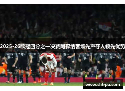2025-26欧冠四分之一决赛阿森纳客场先声夺人领先优势