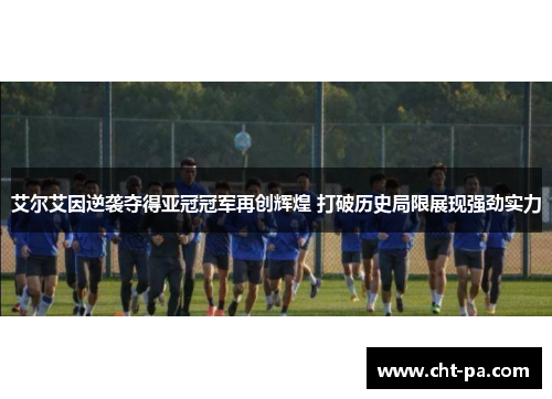 艾尔艾因逆袭夺得亚冠冠军再创辉煌 打破历史局限展现强劲实力