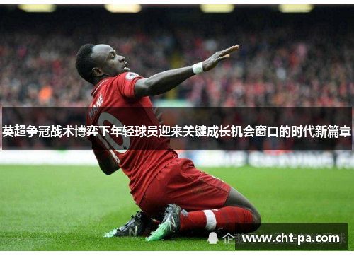 英超争冠战术博弈下年轻球员迎来关键成长机会窗口的时代新篇章 英超争冠战术博弈下年轻球员迎来关键成长机会窗口的时代新篇章