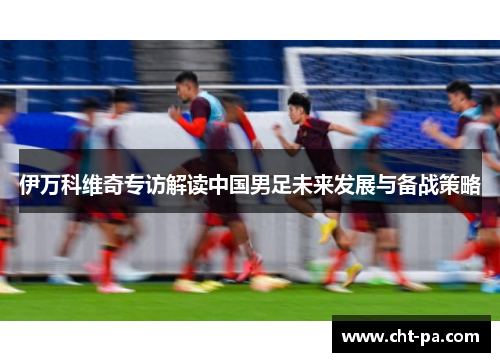 伊万科维奇专访解读中国男足未来发展与备战策略