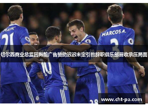 切尔西商业总监因胸前广告赞助迟迟未定引咎辞职俱乐部营收承压局面