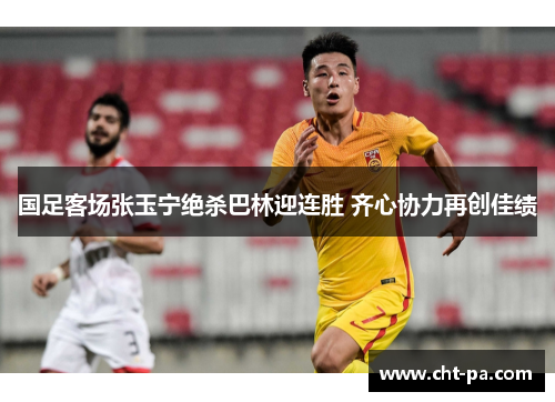 国足客场张玉宁绝杀巴林迎连胜 齐心协力再创佳绩