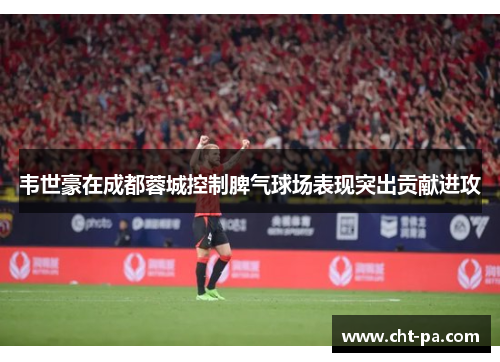 韦世豪在成都蓉城控制脾气球场表现突出贡献进攻