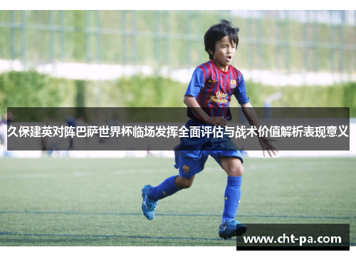 久保建英对阵巴萨世界杯临场发挥全面评估与战术价值解析表现意义 久保建英对阵巴萨世界杯临场发挥全面评估与战术价值解析表现意义
