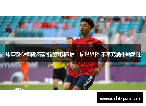 拜仁核心穆勒透露可能参加最后一届世界杯 未来充满不确定性